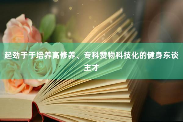 起劲于于培养高修养、专科赞物科技化的健身东谈主才